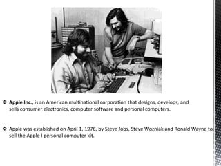  Apple Inc., is an American multinational corporation that designs, develops, and
sells consumer electronics, computer software and personal computers.
 Apple was established on April 1, 1976, by Steve Jobs, Steve Wozniak and Ronald Wayne to
sell the Apple I personal computer kit.
 