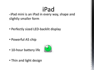 • iPad mini is an iPad in every way, shape and
slightly smaller form
• Perfectly sized LED-backlit display
• Powerful A5 chip
• 10-hour battery life
• Thin and light design
iPad
 