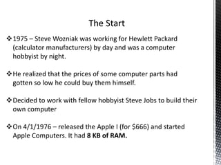 1975 – Steve Wozniak was working for Hewlett Packard
(calculator manufacturers) by day and was a computer
hobbyist by night.
He realized that the prices of some computer parts had
gotten so low he could buy them himself.
Decided to work with fellow hobbyist Steve Jobs to build their
own computer
On 4/1/1976 – released the Apple I (for $666) and started
Apple Computers. It had 8 KB of RAM.
 
