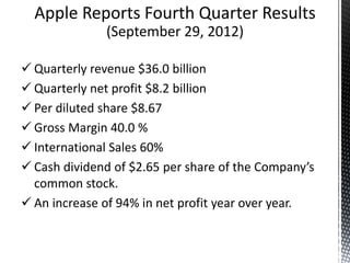 Apple Reports Fourth Quarter Results
(September 29, 2012)
 Quarterly revenue $36.0 billion
 Quarterly net profit $8.2 billion
 Per diluted share $8.67
 Gross Margin 40.0 %
 International Sales 60%
 Cash dividend of $2.65 per share of the Company’s
common stock.
 An increase of 94% in net profit year over year.
 