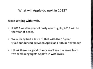 More settling with rivals.
• If 2012 was the year of nasty court fights, 2013 will be
the year of peace.
• We already had a taste of that with the 10-year
truce announced between Apple and HTC in November.
• I think there's a good chance we'll see the same from
two remaining fights Apple's in with rivals.
 