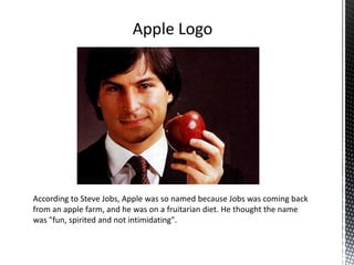 According to Steve Jobs, Apple was so named because Jobs was coming back
from an apple farm, and he was on a fruitarian diet. He thought the name
was "fun, spirited and not intimidating".
Apple Logo
 