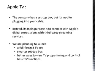 • The company has a set-top box, but it's not for
plugging into your cable.
• Instead, its main purpose is to connect with Apple's
digital stores, along with third-party streaming
services.
• We are planning to launch
• a full-fledged TV set
• smarter set-top box
• better ways to view TV programming and control
basic TV functions.
 
