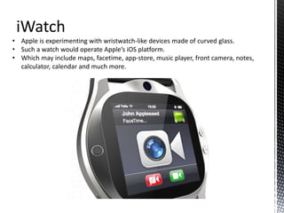 iWatch
• Apple is experimenting with wristwatch-like devices made of curved glass.
• Such a watch would operate Apple’s iOS platform.
• Which may include maps, facetime, app-store, music player, front camera, notes,
calculator, calendar and much more.
 