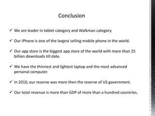  We are leader in tablet category and Walkman category.
 Our iPhone is one of the largest selling mobile phone in the world.
 Our app store is the biggest app store of the world with more than 25
billion downloads till date.
 We have the thinnest and lightest laptop and the most advanced
personal computer.
 In 2010, our reserve was more then the reserve of US government.
 Our total revenue is more than GDP of more than a hundred countries.
 