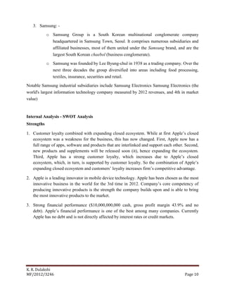 K. R. Dulakshi
MF/2012/3246 Page 10
3. Samsung: -
o Samsung Group is a South Korean multinational conglomerate company
headquartered in Samsung Town, Seoul. It comprises numerous subsidiaries and
affiliated businesses, most of them united under the Samsung brand, and are the
largest South Korean chaebol (business conglomerate).
o Samsung was founded by Lee Byung-chul in 1938 as a trading company. Over the
next three decades the group diversified into areas including food processing,
textiles, insurance, securities and retail.
Notable Samsung industrial subsidiaries include Samsung Electronics Samsung Electronics (the
world's largest information technology company measured by 2012 revenues, and 4th in market
value)
Internal Analysis - SWOT Analysis
Strengths
1. Customer loyalty combined with expanding closed ecosystem. While at first Apple’s closed
ecosystem was a weakness for the business, this has now changed. First, Apple now has a
full range of apps, software and products that are interlinked and support each other. Second,
new products and supplements will be released soon (it), hence expanding the ecosystem.
Third, Apple has a strong customer loyalty, which increases due to Apple’s closed
ecosystem, which, in turn, is supported by customer loyalty. So the combination of Apple’s
expanding closed ecosystem and customers’ loyalty increases firm’s competitive advantage.
2. Apple is a leading innovator in mobile device technology. Apple has been chosen as the most
innovative business in the world for the 3rd time in 2012. Company’s core competency of
producing innovative products is the strength the company builds upon and is able to bring
the most innovative products to the market.
3. Strong financial performance ($10,000,000,000 cash, gross profit margin 43.9% and no
debt). Apple’s financial performance is one of the best among many companies. Currently
Apple has no debt and is not directly affected by interest rates or credit markets.
 