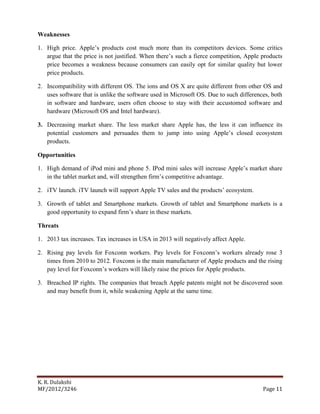 K. R. Dulakshi
MF/2012/3246 Page 11
Weaknesses
1. High price. Apple’s products cost much more than its competitors devices. Some critics
argue that the price is not justified. When there’s such a fierce competition, Apple products
price becomes a weakness because consumers can easily opt for similar quality but lower
price products.
2. Incompatibility with different OS. The ions and OS X are quite different from other OS and
uses software that is unlike the software used in Microsoft OS. Due to such differences, both
in software and hardware, users often choose to stay with their accustomed software and
hardware (Microsoft OS and Intel hardware).
3. Decreasing market share. The less market share Apple has, the less it can influence its
potential customers and persuades them to jump into using Apple’s closed ecosystem
products.
Opportunities
1. High demand of iPod mini and phone 5. IPod mini sales will increase Apple’s market share
in the tablet market and, will strengthen firm’s competitive advantage.
2. iTV launch. iTV launch will support Apple TV sales and the products’ ecosystem.
3. Growth of tablet and Smartphone markets. Growth of tablet and Smartphone markets is a
good opportunity to expand firm’s share in these markets.
Threats
1. 2013 tax increases. Tax increases in USA in 2013 will negatively affect Apple.
2. Rising pay levels for Foxconn workers. Pay levels for Foxconn’s workers already rose 3
times from 2010 to 2012. Foxconn is the main manufacturer of Apple products and the rising
pay level for Foxconn’s workers will likely raise the prices for Apple products.
3. Breached IP rights. The companies that breach Apple patents might not be discovered soon
and may benefit from it, while weakening Apple at the same time.
 