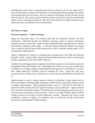 K. R. Dulakshi
MF/2012/3246 Page 16
Although their market share is increasing and profits are going up year on year, Apple need to
focus on promoting to customers the importance of returning again and purchasing new products
by promoting their value for money, not as in cheap for crap quality, but the fact that you get
what you pay for. They need to promote that their products are the best of the best and that their
quality is sure to last longer than the rest. This can be seen with the way Apple’s products do not
depreciate in price immediately such as other products.
The Future of Apple
Personal Computers – A Shift in Strategy
Apple has historically taken a far different path than the traditional Windows and Intel
combination. Microsoft provides the Windows operating system to separate downstream
hardware producers such as Dell. Apple vertically integrated both the operating system software
and hardware completely under Apple. A consumer running Microsoft Windows can choose
from a myriad of systems based on the Intel processor, while a consumer running Apple’s OS X
must purchase Apple hardware.
Apple is adjusting this strategy by migrating their microprocessors from IBM and Motorola
PowerPC to Intel. Analysts believe that the Intel-based Macintosh may be able to run Microsoft
Windows applications by the end of 2009. (Burrows)
In addition to switching processors, Apple positioned their computers as an immediate option for
the traditional Microsoft Windows user. With Apple Boot Camp, users may now use Mac OS X
or Windows on an Apple computer. (Sutherland).By allowing users to run Windows on an Intel
Mac, Apple reduced the switching costs for traditional PC users. Apple may steal away
customers that are willing to pay a premium for a system that runs both Windows and Mac OS
X.
Apple continues to retain a strategic option to license its technology to clone makers such as
Dell. Past attempts at licensing Apple technology (to IBM, Gateway, and others) failed on accord
of Apple’s rigid demands. Many technology leaders (such as a 1985 letter by Bill Gates to
Apple CEO John Sculley) criticized Apple for keeping a closed architecture. Apple cofounder
Steve Wozniak criticizes this strategy, “We had the most beautiful operating system, but to get it
you had to buy our hardware at twice the price. That was a mistake.”Whether Apple would be
willing to pursue this reversal of vertical integration is unclear. Although such a move would
cannibalize a portion of Apple’s own hardware sales, it would also provide royalty-based
revenue that could approach $1 billion annually.
 