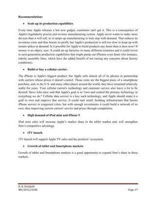 K. R. Dulakshi
MF/2012/3246 Page 17
Recommendations
 Scale up its production capabilities.
Every time Apple releases a hot new gadget, customers can't get it. This is a consequence of
Apple's legendarily precise just-in-time manufacturing system. Apple never wants to make more
devices than it will sell, so it ramps up manufacturing in lock step with demand. That reduces its
inventory costs and thus boosts its profit, but Apple's production is still too slow to keep up with
instant spikes in demand. Is it possible for Apple to build products any faster than it does now? If
money is no object, sure: It could set up factories in many different countries and it could invest
in next-generation production capabilities that might pump out iPhones even faster (for instance,
robotic assembly lines, which have the added benefit of not raising any concerns about factory
conditions).
 Build or buy a cellular carrier.
The iPhone is Apple's biggest product, but Apple sells almost all of its phones in partnership
with carriers whose prices it doesn't control. Those costs are the biggest piece of a smartphone
purchase, and, in the U.S. and many other places around the world, they have remained relatively
stable for years. Your cellular carrier's technology and customer service also leave a lot to be
desired. Steve Jobs once said that Apple's goal is to "own and control the primary technology in
everything we do." Cellular data service is a key such technology, and Apple should make it a
goal to own and improve that service. It could start small, building infrastructure that boosts
iPhone service in congested cities, but with enough investments it could build a network of its
own, thus improving current carriers' service and prices through competition.
 High demand of iPad mini and iPhone 5
iPad mini sales will increase Apple’s market share in the tablet market and, will strengthen
firm’s competitive advantage.
 iTV launch.
iTV launch will support Apple TV sales and the products’ ecosystem.
 Growth of tablet and Smartphone markets
Growth of tablet and Smartphone markets is a good opportunity to expand firm’s share in these
markets.
 