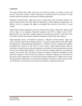 K. R. Dulakshi
MF/2012/3246 Page 18
Conclusion
This report indicates that Apple must focus on several key aspects to continue to grow and
succeed. They must continue a stable commitment to licensing, push for economies of scope
between media and computers, and become a learning organization.
Although it should continue, Apple may want to consider other forms of strategic alliances. An
equity strategic alliance may offer Apple the opportunity to obtain additional competencies. An
effective way for a company like Apple to accomplish this would be in the form of a joint
venture.
Apple should continue pushing the new line of media-centric products. Meanwhile, Apple should
not lose focus on its computers. Macintosh computers were 59% of Apple’s sales in 2012.
(Burrows)This very innovative company exploits its second-mover position. In the future, they
will need to continue innovating to expand the boundaries of both media and computers.
Apple apparently made a commitment to licensing. Although it should continue, Apple may
want to consider other forms of strategic alliances. An equity strategic alliance may offer Apple
the opportunity to obtain additional competencies. An effective way for a company like Apple to
accomplish this would be in the form of a joint venture. Apple should continue push for
economies of scope between media and computers, and become a learning organization, pushing
the new line of media-centric products. This very innovative company exploits its second-mover
position. In the future, they will need to continue innovating to expand the boundaries of both
media and computers. This will allow the company to withstand a departure by Jobs. Based on
the actions of the organization, we feel that the mid-term performance of Apple will be strong.
This period allows Apple time to overcome their challenges if they move swiftly. For this reason,
we feel that they will continue to succeed and will continue to outperform their peers.
 