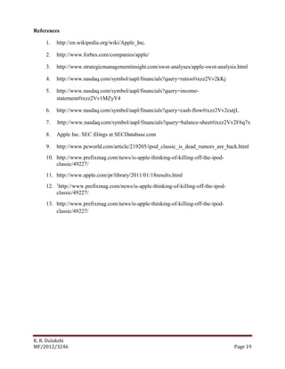 K. R. Dulakshi
MF/2012/3246 Page 19
References
1. http://en.wikipedia.org/wiki/Apple_Inc.
2. http://www.forbes.com/companies/apple/
3. http://www.strategicmanagementinsight.com/swot-analyses/apple-swot-analysis.html
4. http://www.nasdaq.com/symbol/aapl/financials?query=ratios#ixzz2Vv2kKj
5. http://www.nasdaq.com/symbol/aapl/financials?query=income-
statement#ixzz2Vv1MZyY4
6. http://www.nasdaq.com/symbol/aapl/financials?query=cash-flow#ixzz2Vv2cutjL
7. http://www.nasdaq.com/symbol/aapl/financials?query=balance-sheet#ixzz2Vv2F6q7x
8. Apple Inc. SEC filings at SECDatabase.com
9. http://www.pcworld.com/article/219205/ipod_classic_is_dead_rumors_are_back.html
10. http://www.prefixmag.com/news/is-apple-thinking-of-killing-off-the-ipod-
classic/49227/
11. http://www.apple.com/pr/library/2011/01/18results.html
12. 1
http://www.prefixmag.com/news/is-apple-thinking-of-killing-off-the-ipod-
classic/49227/
13. http://www.prefixmag.com/news/is-apple-thinking-of-killing-off-the-ipod-
classic/49227/
 