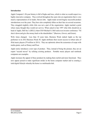 K. R. Dulakshi
MF/2012/3246 Page 3
Introduction
Apple Computer’s 30-year history is full of highs and lows, which is what we would expect in a
highly innovative company. They evolved throughout the years into an organization that is very
much a representation of its leader, Steven Jobs. Apple made several hugely successful product
introductions over the years. They have also completely fallen on their face on several occasions.
They struggled mightily while Jobs was not a part of the organization. Apple reached a point
where many thought they would not survive. When asked in late 1997 what Jobs should do as
head of Apple, Dell Inc.'s (DELL) then-CEO Michael S. Dell said at an investor conference: "I'd
shut it down and give the money back to the shareholders.” (Burrows, Grover, and Green).
Well, times changed. Less than 10 years later, Business Week ranked Apple as the top
performer in its 2012 Business Week 50. Apple attributes their recent success to robust sales of
iPod music players (79 million in 2011). They are optimistic about the economies of scope with
media giants, such as Disney and Pixar.
Apple rarely introduces a new type of product. Thus, instead of being the pioneer, they are an
expert “second mover” by refining existing products. Portable music players and notebook
computers are examples.
Apple increases the appeal of these products by making them stylish and more functional. They
now appear poised to make significant strides in the home computer market and to creating a
total digital lifestyle whereby the home is a multimedia hub.
 