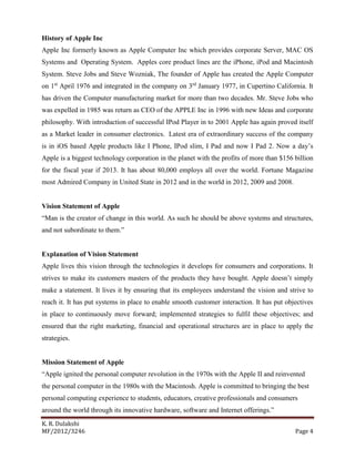 K. R. Dulakshi
MF/2012/3246 Page 4
History of Apple Inc
Apple Inc formerly known as Apple Computer Inc which provides corporate Server, MAC OS
Systems and Operating System. Apples core product lines are the iPhone, iPod and Macintosh
System. Steve Jobs and Steve Wozniak, The founder of Apple has created the Apple Computer
on 1st
April 1976 and integrated in the company on 3rd
January 1977, in Cupertino California. It
has driven the Computer manufacturing market for more than two decades. Mr. Steve Jobs who
was expelled in 1985 was return as CEO of the APPLE Inc in 1996 with new Ideas and corporate
philosophy. With introduction of successful IPod Player in to 2001 Apple has again proved itself
as a Market leader in consumer electronics. Latest era of extraordinary success of the company
is in iOS based Apple products like I Phone, IPod slim, I Pad and now I Pad 2. Now a day’s
Apple is a biggest technology corporation in the planet with the profits of more than $156 billion
for the fiscal year if 2013. It has about 80,000 employs all over the world. Fortune Magazine
most Admired Company in United State in 2012 and in the world in 2012, 2009 and 2008.
Vision Statement of Apple
“Man is the creator of change in this world. As such he should be above systems and structures,
and not subordinate to them.”
Explanation of Vision Statement
Apple lives this vision through the technologies it develops for consumers and corporations. It
strives to make its customers masters of the products they have bought. Apple doesn’t simply
make a statement. It lives it by ensuring that its employees understand the vision and strive to
reach it. It has put systems in place to enable smooth customer interaction. It has put objectives
in place to continuously move forward; implemented strategies to fulfil these objectives; and
ensured that the right marketing, financial and operational structures are in place to apply the
strategies.
Mission Statement of Apple
“Apple ignited the personal computer revolution in the 1970s with the Apple II and reinvented
the personal computer in the 1980s with the Macintosh. Apple is committed to bringing the best
personal computing experience to students, educators, creative professionals and consumers
around the world through its innovative hardware, software and Internet offerings.”
 