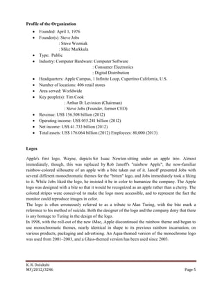 K. R. Dulakshi
MF/2012/3246 Page 5
Profile of the Organization
 Founded: April 1, 1976
 Founder(s): Steve Jobs
: Steve Wozniak
: Mike Markkula
 Type: Public
 Industry: Computer Hardware: Computer Software
: Consumer Electronics
: Digital Distribution
 Headquarters: Apple Campus, 1 Infinite Loop, Cupertino California, U.S.
 Number of locations: 406 retail stores
 Area served: Worldwide
 Key people(s): Tim Cook
: Arthur D. Levinson (Chairman)
: Steve Jobs (Founder, former CEO)
 Revenue: US$ 156.508 billion (2012)
 Operating income: US$ 055.241 billion (2012)
 Net income: US$ 41.733 billion (2012)
 Total assets: US$ 176.064 billion (2012) Employees: 80,000 (2013)
Logos
Apple's first logo, Wayne, depicts Sir Isaac Newton sitting under an apple tree. Almost
immediately, though, this was replaced by Rob Janoff's "rainbow Apple", the now-familiar
rainbow-colored silhouette of an apple with a bite taken out of it. Janoff presented Jobs with
several different monochromatic themes for the "bitten" logo, and Jobs immediately took a liking
to it. While Jobs liked the logo, he insisted it be in color to humanize the company. The Apple
logo was designed with a bite so that it would be recognized as an apple rather than a cherry. The
colored stripes were conceived to make the logo more accessible, and to represent the fact the
monitor could reproduce images in color.
The logo is often erroneously referred to as a tribute to Alan Turing, with the bite mark a
reference to his method of suicide. Both the designer of the logo and the company deny that there
is any homage to Turing in the design of the logo.
In 1998, with the roll-out of the new iMac, Apple discontinued the rainbow theme and began to
use monochromatic themes, nearly identical in shape to its previous rainbow incarnation, on
various products, packaging and advertising. An Aqua-themed version of the monochrome logo
was used from 2001–2003, and a Glass-themed version has been used since 2003.
 