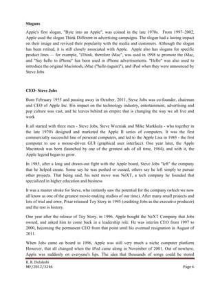 K. R. Dulakshi
MF/2012/3246 Page 6
Slogans
Apple's first slogan, "Byte into an Apple", was coined in the late 1970s. From 1997–2002,
Apple used the slogan Think Different in advertising campaigns. The slogan had a lasting impact
on their image and revived their popularity with the media and customers. Although the slogan
has been retired, it is still closely associated with Apple. Apple also has slogans for specific
product lines — for example, "iThink, therefore iMac", was used in 1998 to promote the iMac,
and "Say hello to iPhone" has been used in iPhone advertisements. "Hello" was also used to
introduce the original Macintosh, iMac ("hello (again)"), and iPod when they were announced by
Steve Jobs
CEO- Steve Jobs
Born February 1955 and passing away in October, 2011, Steve Jobs was co-founder, chairman
and CEO of Apple Inc. His impact on the technology industry, entertainment, advertising and
pop culture was vast, and he leaves behind an empire that is changing the way we all live and
work
It all started with three men - Steve Jobs, Steve Wozniak and Mike Markkula - who together in
the late 1970's designed and marketed the Apple II series of computers. It was the first
commercially successful line of personal computers, and led to the Apple Lisa in 1983 - the first
computer to use a mouse-driven GUI (graphical user interface). One year later, the Apple
Macintosh was born (launched by one of the greatest ads of all time, 1984), and with it, the
Apple legend began to grow.
In 1985, after a long and drawn-out fight with the Apple board, Steve Jobs "left" the company
that he helped create. Some say he was pushed or ousted, others say he left simply to pursue
other projects. That being said, his next move was NeXT, a tech company he founded that
specialized in higher education and business
It was a master stroke for Steve, who instantly saw the potential for the company (which we now
all know as one of the greatest movie-making studios of our time). After many small projects and
lots of trial and error, Pixar released Toy Story in 1995 (crediting Jobs as the executive producer)
and the rest is history.
One year after the release of Toy Story, in 1996, Apple bought the NeXT Company that Jobs
owned, and asked him to come back in a leadership role. He was interim CEO from 1997 to
2000, becoming the permanent CEO from that point until his eventual resignation in August of
2011.
When Jobs came on board in 1996, Apple was still very much a niche computer platform
However, that all changed when the iPod came along in November of 2001. Out of nowhere,
Apple was suddenly on everyone's lips. The idea that thousands of songs could be stored
 