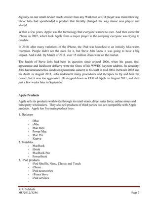 K. R. Dulakshi
MF/2012/3246 Page 7
digitally on one small device much smaller than any Walkman or CD player was mind-blowing.
Steve Jobs had spearheaded a product that literally changed the way music was played and
shared.
Within a few years, Apple was the technology that everyone wanted to own. And then came the
iPhone in 2007, which took Apple from a major player to the company everyone was trying to
emulate.
In 2010, after many variations of the iPhone, the iPad was launched to an initially luke-warm
reception. People didn't see the need for it, but Steve Jobs knew it was going to have a big
impact. And it did. By March of 2011, over 15 million iPads were on the market.
The health of Steve Jobs had been in question since around 2006, when his gaunt, frail
appearance and lackluster delivery were the focus of his WWDC keynote address. In actuality,
Jobs had announced his condition (pancreatic cancer) to his staff in mid 2004. Between 2003 and
his death in August 2011, Jobs underwent many procedures and therapies to try and beat the
cancer, but it was too aggressive. He stepped down as CEO of Apple in August 2011, and died
just a few weeks later in September.
Apple Products
Apple sells its products worldwide through its retail stores, direct sales force, online stores and
third party wholesalers. They also sell products of third parties that are compatible with Apple
products. Apple has five main product lines:
1. Desktops
- iMac
- eMac
- Mac mini
- Power Mac
- Mac Pro
- Xserve
2. Portables
- MacBook
- iBook
- MacBook Pro
- PowerBook
3. iPod products
- iPod Shuffle, Nano, Classic and Touch
- iPhone
- iPod accessories
- iTunes Store
- iPod services
-
 