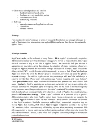 K. R. Dulakshi
MF/2012/3246 Page 8
4. Other music related products and services
- hardware accessories of Apple
- hardware accessories of third parties
- wireless connectivity
- networking solutions
5. Software
- operating system and application software
- AppleCare
- Internet services
Strategy
Firm can describe apple’s strategy in terms of product differentiation and strategic alliances. In
each of these strategies, we examine what apple did historically and then discuss alternatives for
apple’s future.
Strategic alliances
Apple’s strengths can be attributed to many factors. First, Apple’s premium-price or product
differentiation strategy as well as their retail strategy have proven to be essential to Apple’s past
and will continue to play a vital role in Apple’s future. As a result of their past success as
recognition as innovators, Apple has attracted the attention of many companies whom have
recognized Apple’s potential for successful strategic alliances For example, Apple’s successful
alliance with AT&T, provided Apple with the opportunity to improve their IPhone’s technology.
Apple was able to the lower the IPhone’s price to consumers, as well as, up-grade the Iphone’s
network coverage. In addition, Apple entered into partnerships with YouTube and Google in
order to provide their IPhone users with cutting edge “search, mapping, and video features”.
These partnerships allow Apple to further differentiate their products and add value to their
users. Similarly, Apple’s reputation as an innovator and creator of easy-to-use cutting edge
products continues to strengthen apple by keeping Apple on the radar of the technologically
savvy consumer, as well as providing support for Apple’s product differentiation strategy.
Still, there have been some drawbacks or weakness as a result of Apple’s choosing to employ a
product differentiation strategy. First, Apple’s selection of a premium price or product
differentiation strategy also limits Apple’s market share. Some customers do not recognize the
value that Apple’s attempts to create for their customers. Price sensitive consumers are reluctant
to buy Apple’s products. Similarly, customers seeking highly customized computers may not
choose Apple. For example, Dell, one of Apple’s biggest competitors and one of the top four
P.C. producers, offers customers array of bundling options when purchasing a computer. This
allows customers to choose hardware and software components as well as somewhat control the
price of the computer. Instead, Apple offers their computer customers packages with very few
customization options.
 
