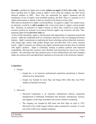 K. R. Dulakshi
MF/2012/3246 Page 9
Secondly, a problem for Apple exists in their reliance on Apple’s C.E.O., Steve Jobs. Jobs has
been a guiding force at Apple, acting as Apple’s savior when the company saw their lowest
financial numbers in 2002. Steve Jobs was responsible for Apple’s expansion and the
introduction of one of Apple’s most profitable products, the IPod. There is a question as to if
Apple could continue to operate as they do currently in the absence of Steve Jobs.
Still, there are alternatives to Apple’s current problems. In regards to Apple’s low market issues,
an alternative would be to add a product with a lower price point to Apple’s current product
line. Similarly, an alternative to Apple’s reliance on Steve Jobs, would be to create another
executive position for someone act as liaison between Apple’s top executives and Jobs. Thus,
preparing Apple for the post Steve Jobs era.
In lieu of their drawbacks, Apple is still presented with opportunities to experience growth and
success. Apple has established itself as a continuous innovator in the ever changing electronics
industry. Apple’s commitment to employing the latest technology and providing their customers
with cutting edge, stylish, sleek product designs have provided them with a sense customer
loyalty. Apple’s customers are willing to pay Apple’s premium prices because they are satisfied
with Apple’s products. Apple is continually working to produce products with improved
compatibility, allowing their customer more flexibility and increasing the ease-of use of their
products. By continuing with their premium price or price differentiation and retail strategies
Apple can continue strive and uphold their reputation as an innovator in the electronics industry.
Competition
1. Google: -
o Google Inc. is an American multinational corporation specializing in Internet-
related services and products.
o Google was founded by Larry Page and Sergey Brin while they were Ph.D.
students at Stanford University.
o
2. Microsoft: -
o Microsoft Corporation is an American multinational software corporation
headquartered in Redmond, Washington that develops, manufactures, licenses,
and supports a wide range of products and services related to computing.
o The company was founded by Bill Gates and Paul Allen on April 4, 1975.
Microsoft is the world's largest software maker measured by revenues. It is also
one of the world's most valuable companies.
 