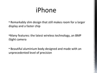 • Remarkably slim design that still makes room for a larger
display and a faster chip
•Many features: the latest wireless technology, an 8MP
iSight camera
• Beautiful aluminium body designed and made with an
unprecedented level of precision
 