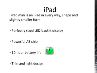 • iPad mini is an iPad in every way, shape and
slightly smaller form
• Perfectly sized LED-backlit display
• Powerful A5 chip
• 10-hour battery life
• Thin and light design
 