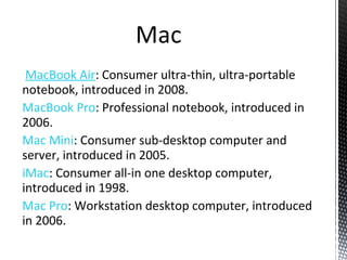 MacBook Air: Consumer ultra-thin, ultra-portable
notebook, introduced in 2008.
MacBook Pro: Professional notebook, introduced in
2006.
Mac Mini: Consumer sub-desktop computer and
server, introduced in 2005.
iMac: Consumer all-in one desktop computer,
introduced in 1998.
Mac Pro: Workstation desktop computer, introduced
in 2006.
 