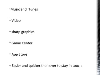 • Music and iTunes
• Video
• sharp graphics
• Game Center
• App Store
• Easier and quicker than ever to stay in touch
 