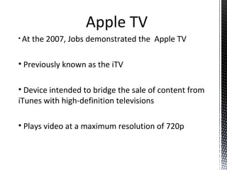 • At the 2007, Jobs demonstrated the Apple TV
• Previously known as the iTV
• Device intended to bridge the sale of content from
iTunes with high-definition televisions
• Plays video at a maximum resolution of 720p
Apple TV
 