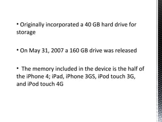 • Originally incorporated a 40 GB hard drive for
storage
• On May 31, 2007 a 160 GB drive was released
• The memory included in the device is the half of
the iPhone 4; iPad, iPhone 3GS, iPod touch 3G,
and iPod touch 4G
 