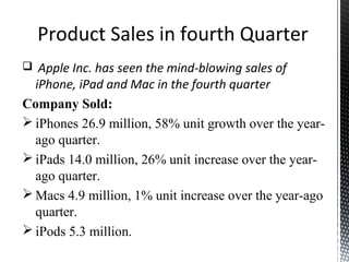 Product Sales in fourth Quarter
 Apple Inc. has seen the mind-blowing sales of
iPhone, iPad and Mac in the fourth quarter
Company Sold:
 iPhones 26.9 million, 58% unit growth over the year-
ago quarter.
 iPads 14.0 million, 26% unit increase over the year-
ago quarter.
 Macs 4.9 million, 1% unit increase over the year-ago
quarter.
 iPods 5.3 million.
 