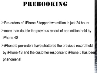 Pre-orders of iPhone 5 topped two million in just 24 hours
more than double the previous record of one million held by
iPhone 4S
iPhone 5 pre-orders have shattered the previous record held
by iPhone 4S and the customer response to iPhone 5 has been
phenomenal
 