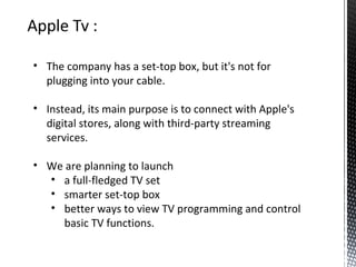 • The company has a set-top box, but it's not for
plugging into your cable.
• Instead, its main purpose is to connect with Apple's
digital stores, along with third-party streaming
services.
• We are planning to launch
• a full-fledged TV set
• smarter set-top box
• better ways to view TV programming and control
basic TV functions.
 