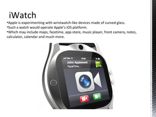 iWatch
•Apple is experimenting with wristwatch-like devices made of curved glass.
•Such a watch would operate Apple’s iOS platform.
•Which may include maps, facetime, app-store, music player, front camera, notes,
calculator, calendar and much more.
 