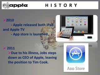 H I S T O R Y
2010
- Apple released both iPad
and Apple TV
- App store is launched.
 2011
Due to his illness, Jobs steps
down as CEO of Apple, leaving
the position to Tim Cook.
 