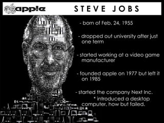 - born of Feb. 24, 1955
- dropped out university after just
one term
- started working at a video game
manufacturer
- founded apple on 1977 but left it
on 1985
- started the company Next Inc.
* introduced a desktop
computer, how but failed.
S T E V E J O B S
 