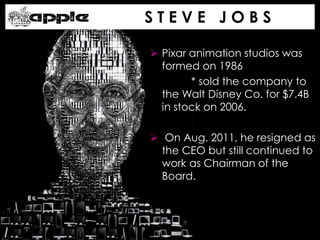 S T E V E J O B S
 Pixar animation studios was
formed on 1986
* sold the company to
the Walt Disney Co. for $7.4B
in stock on 2006.
 On Aug. 2011, he resigned as
the CEO but still continued to
work as Chairman of the
Board.
 