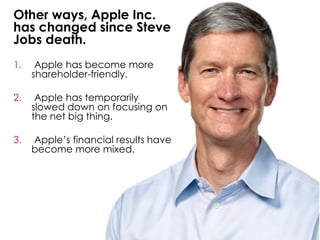 Other ways, Apple Inc.
has changed since Steve
Jobs death.
1. Apple has become more
shareholder-friendly.
2. Apple has temporarily
slowed down on focusing on
the net big thing.
3. Apple’s financial results have
become more mixed.
 