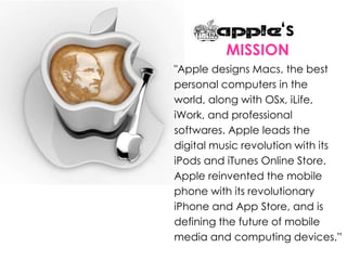 ‘s
MISSION
"Apple designs Macs, the best
personal computers in the
world, along with OSx, iLife,
iWork, and professional
softwares. Apple leads the
digital music revolution with its
iPods and iTunes Online Store.
Apple reinvented the mobile
phone with its revolutionary
iPhone and App Store, and is
defining the future of mobile
media and computing devices.”
 