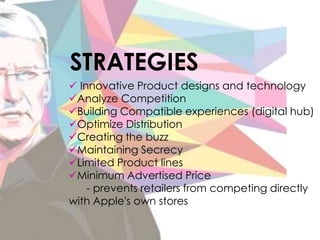 Innovative Product designs and technology
Analyze Competition
Building Compatible experiences (digital hub)
Optimize Distribution
Creating the buzz
Maintaining Secrecy
Limited Product lines
Minimum Advertised Price
- prevents retailers from competing directly
with Apple's own stores
STRATEGIES
 