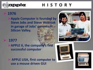  1976
Apple Computer is founded by
Steve Jobs and Steve Wozniak
in garage of Jobs’ parents in
Silicon Valley.
 1977
APPLE II, the company’s first
successful computer
 APPLE LISA, first computer to
use a mouse driven GUI
H I S T O R Y
 