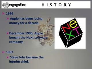  1996
 Apple has been losing
money for a decade.
December 1996, Apple
bought the NeXt software
company.
 1997
 Steve Jobs became the
interim chief.
H I S T O R Y
 