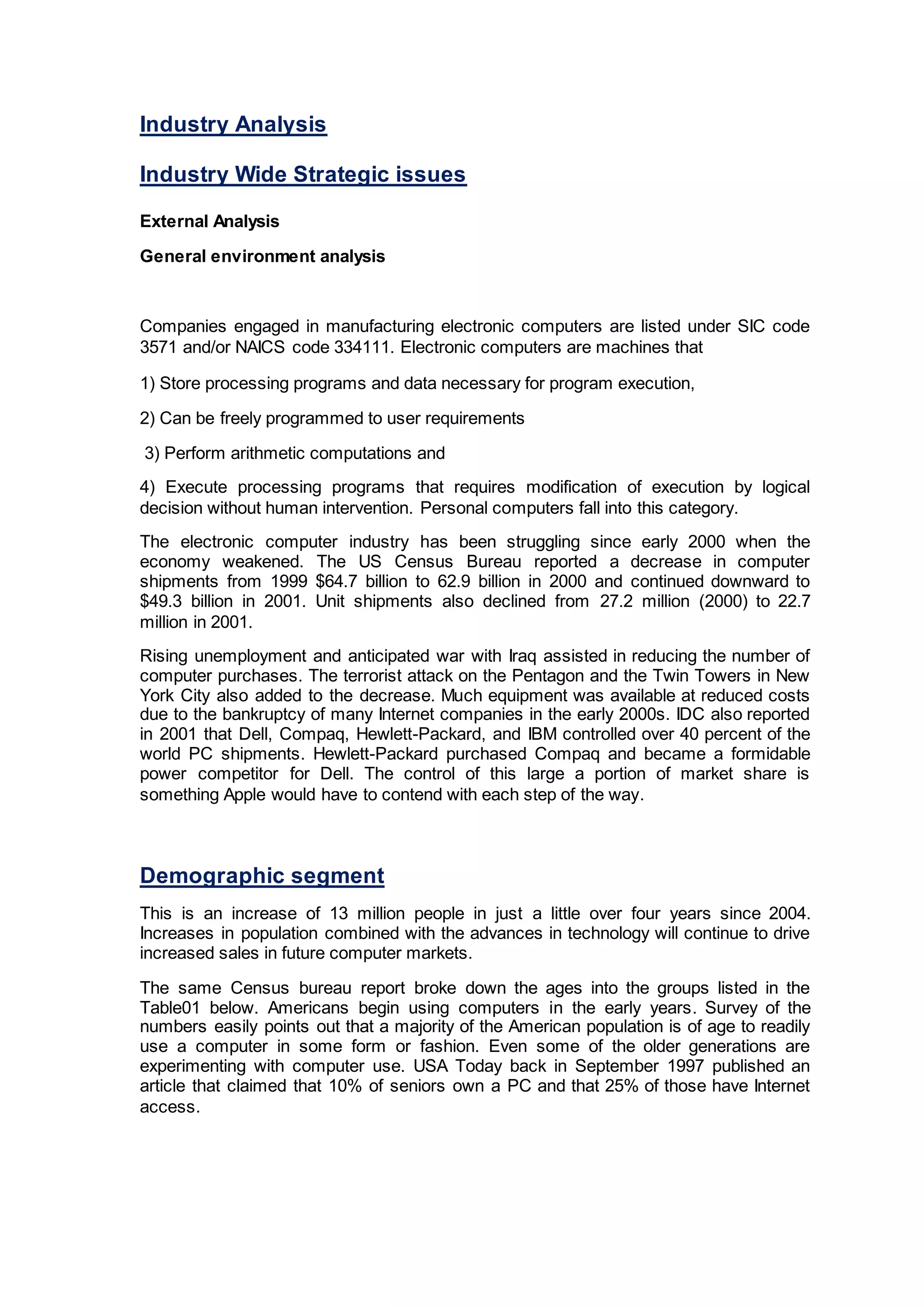 Industry Analysis
Industry Wide Strategic issues
External Analysis
General environment analysis
Companies engaged in manufacturing electronic computers are listed under SIC code
3571 and/or NAICS code 334111. Electronic computers are machines that
1) Store processing programs and data necessary for program execution,
2) Can be freely programmed to user requirements
3) Perform arithmetic computations and
4) Execute processing programs that requires modification of execution by logical
decision without human intervention. Personal computers fall into this category.
The electronic computer industry has been struggling since early 2000 when the
economy weakened. The US Census Bureau reported a decrease in computer
shipments from 1999 $64.7 billion to 62.9 billion in 2000 and continued downward to
$49.3 billion in 2001. Unit shipments also declined from 27.2 million (2000) to 22.7
million in 2001.
Rising unemployment and anticipated war with Iraq assisted in reducing the number of
computer purchases. The terrorist attack on the Pentagon and the Twin Towers in New
York City also added to the decrease. Much equipment was available at reduced costs
due to the bankruptcy of many Internet companies in the early 2000s. IDC also reported
in 2001 that Dell, Compaq, Hewlett-Packard, and IBM controlled over 40 percent of the
world PC shipments. Hewlett-Packard purchased Compaq and became a formidable
power competitor for Dell. The control of this large a portion of market share is
something Apple would have to contend with each step of the way.
Demographic segment
This is an increase of 13 million people in just a little over four years since 2004.
Increases in population combined with the advances in technology will continue to drive
increased sales in future computer markets.
The same Census bureau report broke down the ages into the groups listed in the
Table01 below. Americans begin using computers in the early years. Survey of the
numbers easily points out that a majority of the American population is of age to readily
use a computer in some form or fashion. Even some of the older generations are
experimenting with computer use. USA Today back in September 1997 published an
article that claimed that 10% of seniors own a PC and that 25% of those have Internet
access.
 