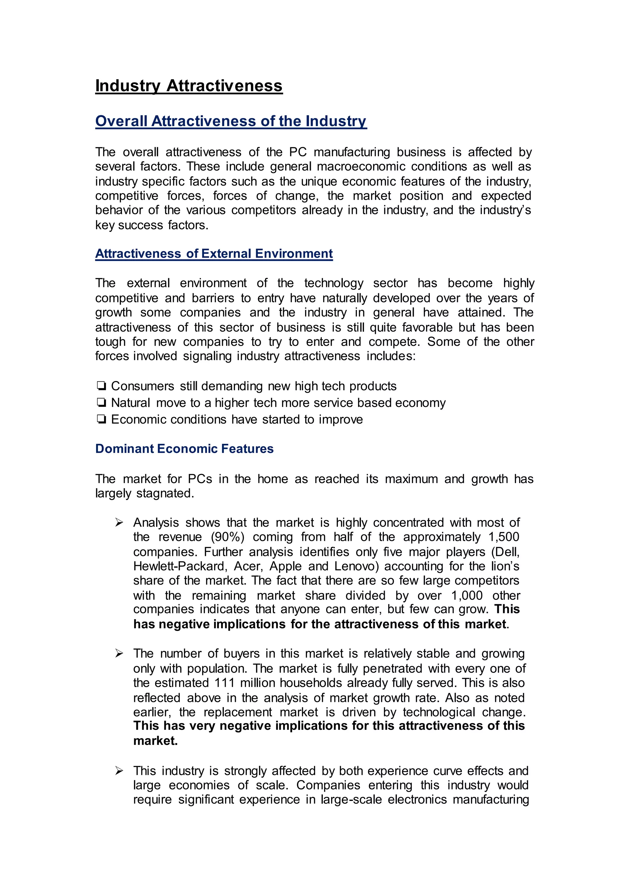 Industry Attractiveness
Overall Attractiveness of the Industry
The overall attractiveness of the PC manufacturing business is affected by
several factors. These include general macroeconomic conditions as well as
industry specific factors such as the unique economic features of the industry,
competitive forces, forces of change, the market position and expected
behavior of the various competitors already in the industry, and the industry’s
key success factors.
Attractiveness of External Environment
The external environment of the technology sector has become highly
competitive and barriers to entry have naturally developed over the years of
growth some companies and the industry in general have attained. The
attractiveness of this sector of business is still quite favorable but has been
tough for new companies to try to enter and compete. Some of the other
forces involved signaling industry attractiveness includes:
❏ Consumers still demanding new high tech products
❏ Natural move to a higher tech more service based economy
❏ Economic conditions have started to improve
Dominant Economic Features
The market for PCs in the home as reached its maximum and growth has
largely stagnated.
 Analysis shows that the market is highly concentrated with most of
the revenue (90%) coming from half of the approximately 1,500
companies. Further analysis identifies only five major players (Dell,
Hewlett-Packard, Acer, Apple and Lenovo) accounting for the lion’s
share of the market. The fact that there are so few large competitors
with the remaining market share divided by over 1,000 other
companies indicates that anyone can enter, but few can grow. This
has negative implications for the attractiveness of this market.
 The number of buyers in this market is relatively stable and growing
only with population. The market is fully penetrated with every one of
the estimated 111 million households already fully served. This is also
reflected above in the analysis of market growth rate. Also as noted
earlier, the replacement market is driven by technological change.
This has very negative implications for this attractiveness of this
market.
 This industry is strongly affected by both experience curve effects and
large economies of scale. Companies entering this industry would
require significant experience in large-scale electronics manufacturing
 