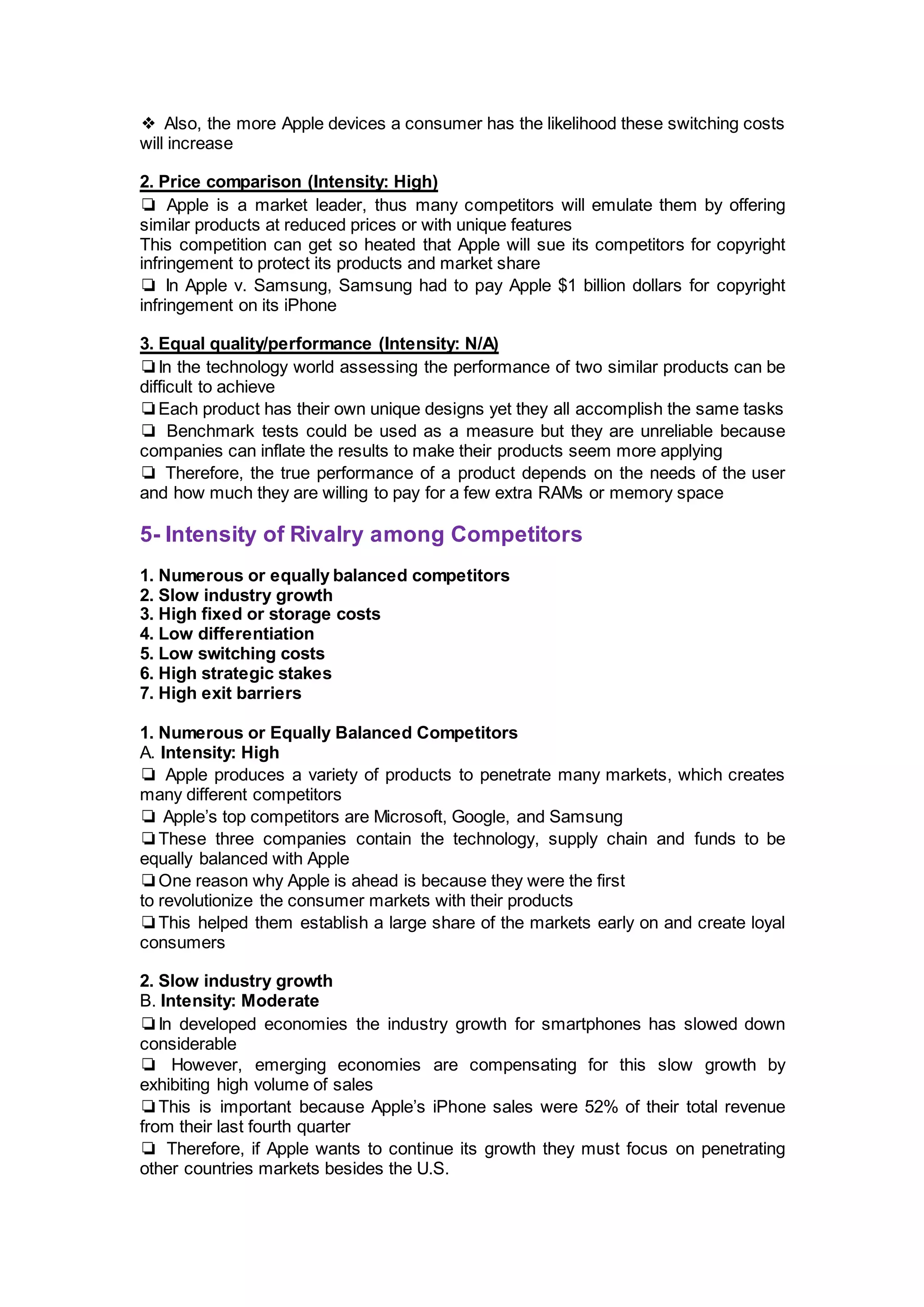 ❖ Also, the more Apple devices a consumer has the likelihood these switching costs
will increase
2. Price comparison (Intensity: High)
❏ Apple is a market leader, thus many competitors will emulate them by offering
similar products at reduced prices or with unique features
This competition can get so heated that Apple will sue its competitors for copyright
infringement to protect its products and market share
❏ In Apple v. Samsung, Samsung had to pay Apple $1 billion dollars for copyright
infringement on its iPhone
3. Equal quality/performance (Intensity: N/A)
❏In the technology world assessing the performance of two similar products can be
difficult to achieve
❏Each product has their own unique designs yet they all accomplish the same tasks
❏ Benchmark tests could be used as a measure but they are unreliable because
companies can inflate the results to make their products seem more applying
❏ Therefore, the true performance of a product depends on the needs of the user
and how much they are willing to pay for a few extra RAMs or memory space
5- Intensity of Rivalry among Competitors
1. Numerous or equally balanced competitors
2. Slow industry growth
3. High fixed or storage costs
4. Low differentiation
5. Low switching costs
6. High strategic stakes
7. High exit barriers
1. Numerous or Equally Balanced Competitors
A. Intensity: High
❏ Apple produces a variety of products to penetrate many markets, which creates
many different competitors
❏ Apple’s top competitors are Microsoft, Google, and Samsung
❏These three companies contain the technology, supply chain and funds to be
equally balanced with Apple
❏One reason why Apple is ahead is because they were the first
to revolutionize the consumer markets with their products
❏This helped them establish a large share of the markets early on and create loyal
consumers
2. Slow industry growth
B. Intensity: Moderate
❏In developed economies the industry growth for smartphones has slowed down
considerable
❏ However, emerging economies are compensating for this slow growth by
exhibiting high volume of sales
❏This is important because Apple’s iPhone sales were 52% of their total revenue
from their last fourth quarter
❏ Therefore, if Apple wants to continue its growth they must focus on penetrating
other countries markets besides the U.S.
 