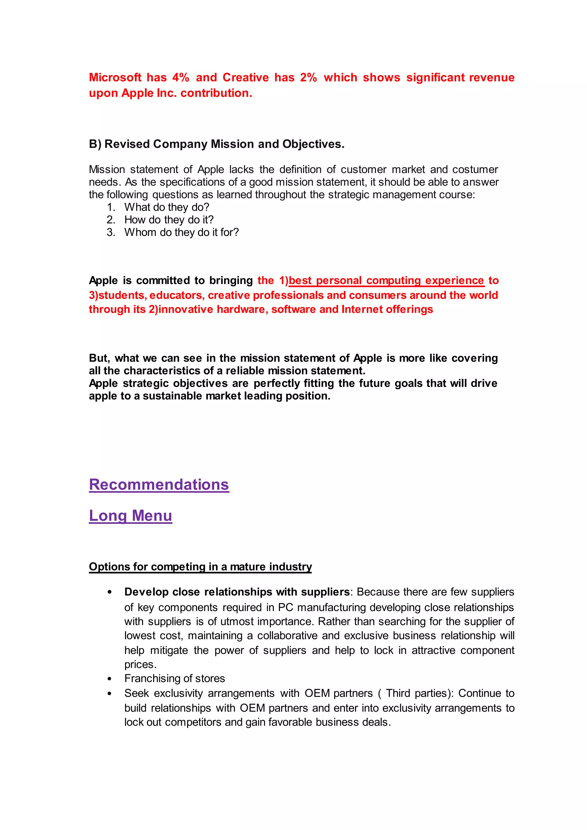 Microsoft has 4% and Creative has 2% which shows significant revenue
upon Apple Inc. contribution.
B) Revised Company Mission and Objectives.
Mission statement of Apple lacks the definition of customer market and costumer
needs. As the specifications of a good mission statement, it should be able to answer
the following questions as learned throughout the strategic management course:
1. What do they do?
2. How do they do it?
3. Whom do they do it for?
Apple is committed to bringing the 1)best personal computing experience to
3)students, educators, creative professionals and consumers around the world
through its 2)innovative hardware, software and Internet offerings
But, what we can see in the mission statement of Apple is more like covering
all the characteristics of a reliable mission statement.
Apple strategic objectives are perfectly fitting the future goals that will drive
apple to a sustainable market leading position.
Recommendations
Long Menu
Options for competing in a mature industry
• Develop close relationships with suppliers: Because there are few suppliers
of key components required in PC manufacturing developing close relationships
with suppliers is of utmost importance. Rather than searching for the supplier of
lowest cost, maintaining a collaborative and exclusive business relationship will
help mitigate the power of suppliers and help to lock in attractive component
prices.
• Franchising of stores
• Seek exclusivity arrangements with OEM partners ( Third parties): Continue to
build relationships with OEM partners and enter into exclusivity arrangements to
lock out competitors and gain favorable business deals.
 