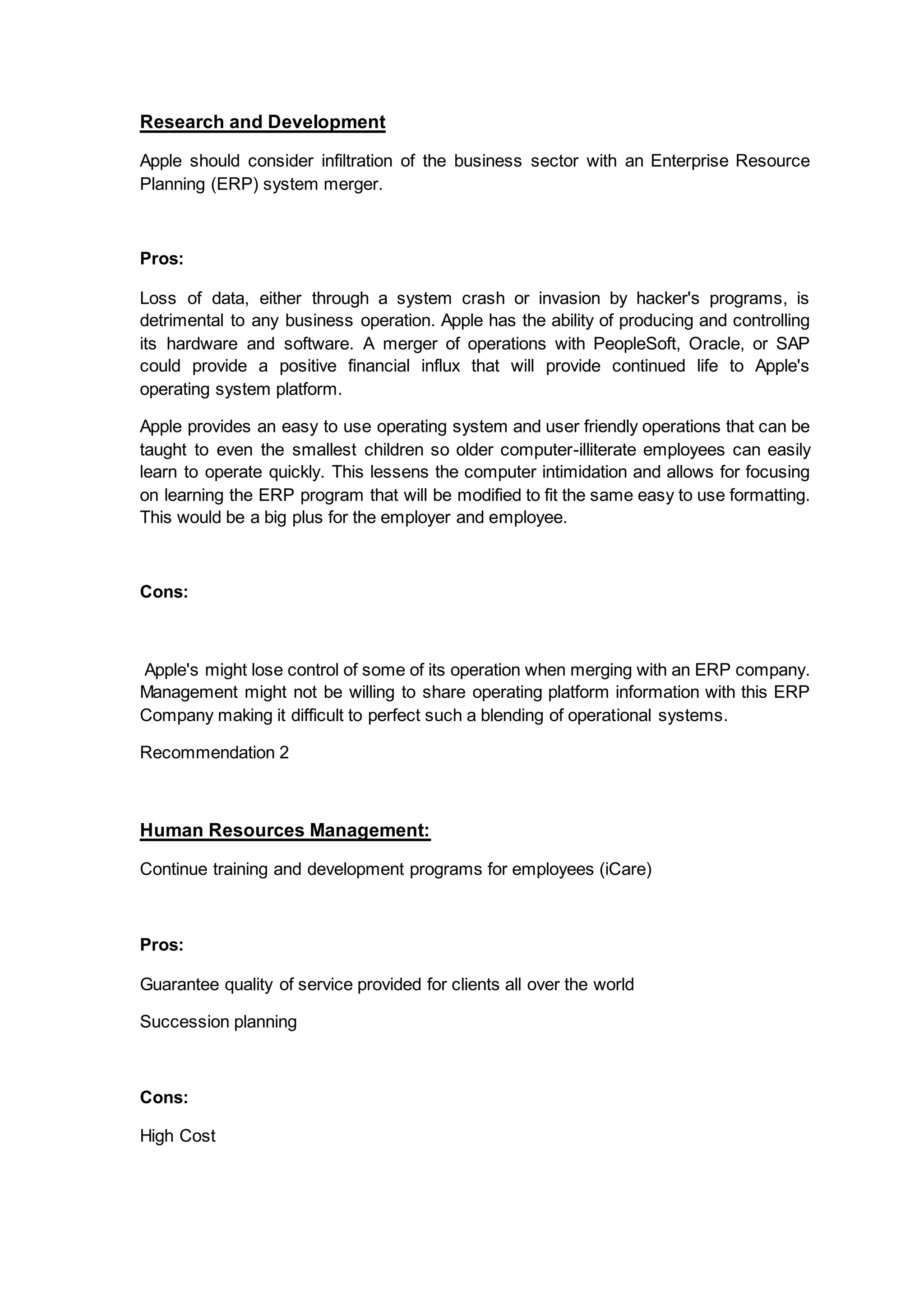 Research and Development
Apple should consider infiltration of the business sector with an Enterprise Resource
Planning (ERP) system merger.
Pros:
Loss of data, either through a system crash or invasion by hacker's programs, is
detrimental to any business operation. Apple has the ability of producing and controlling
its hardware and software. A merger of operations with PeopleSoft, Oracle, or SAP
could provide a positive financial influx that will provide continued life to Apple's
operating system platform.
Apple provides an easy to use operating system and user friendly operations that can be
taught to even the smallest children so older computer-illiterate employees can easily
learn to operate quickly. This lessens the computer intimidation and allows for focusing
on learning the ERP program that will be modified to fit the same easy to use formatting.
This would be a big plus for the employer and employee.
Cons:
Apple's might lose control of some of its operation when merging with an ERP company.
Management might not be willing to share operating platform information with this ERP
Company making it difficult to perfect such a blending of operational systems.
Recommendation 2
Human Resources Management:
Continue training and development programs for employees (iCare)
Pros:
Guarantee quality of service provided for clients all over the world
Succession planning
Cons:
High Cost
 
