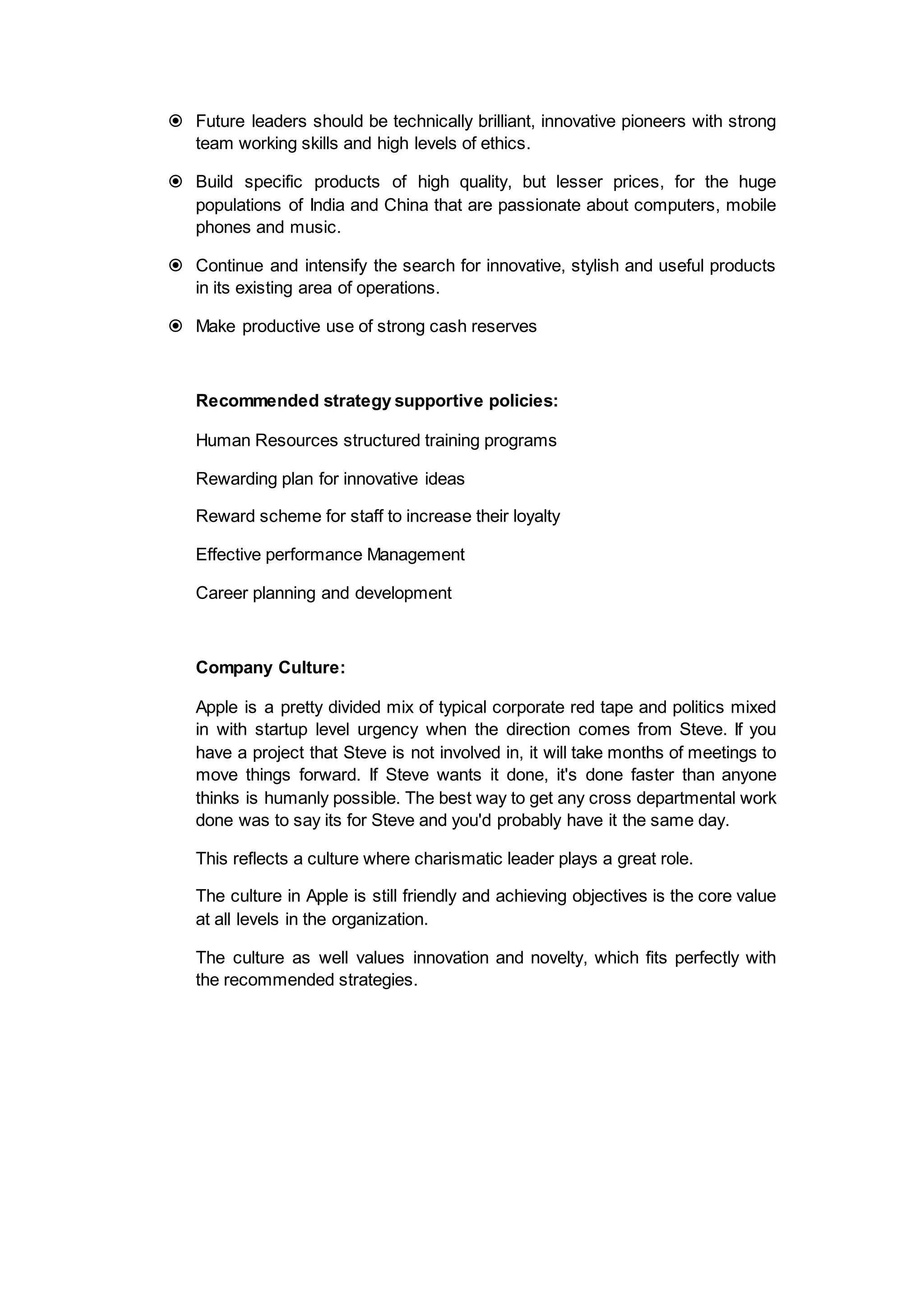  Future leaders should be technically brilliant, innovative pioneers with strong
team working skills and high levels of ethics.
 Build specific products of high quality, but lesser prices, for the huge
populations of India and China that are passionate about computers, mobile
phones and music.
 Continue and intensify the search for innovative, stylish and useful products
in its existing area of operations.
 Make productive use of strong cash reserves
Recommended strategy supportive policies:
Human Resources structured training programs
Rewarding plan for innovative ideas
Reward scheme for staff to increase their loyalty
Effective performance Management
Career planning and development
Company Culture:
Apple is a pretty divided mix of typical corporate red tape and politics mixed
in with startup level urgency when the direction comes from Steve. If you
have a project that Steve is not involved in, it will take months of meetings to
move things forward. If Steve wants it done, it's done faster than anyone
thinks is humanly possible. The best way to get any cross departmental work
done was to say its for Steve and you'd probably have it the same day.
This reflects a culture where charismatic leader plays a great role.
The culture in Apple is still friendly and achieving objectives is the core value
at all levels in the organization.
The culture as well values innovation and novelty, which fits perfectly with
the recommended strategies.
 