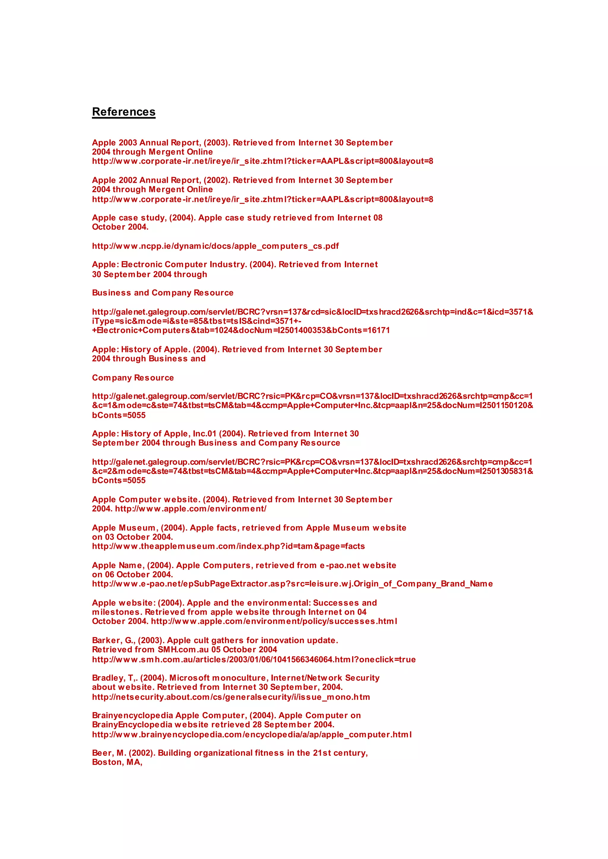References
Apple 2003 Annual Report, (2003). Retrieved from Internet 30 September
2004 through Mergent Online
http://www.corporate-ir.net/ireye/ir_site.zhtml?ticker=AAPL&script=800&layout=8
Apple 2002 Annual Report, (2002). Retrieved from Internet 30 September
2004 through Mergent Online
http://www.corporate-ir.net/ireye/ir_site.zhtml?ticker=AAPL&script=800&layout=8
Apple case study, (2004). Apple case study retrieved from Internet 08
October 2004.
http://www.ncpp.ie/dynamic/docs/apple_computers_cs.pdf
Apple: Electronic Computer Industry. (2004). Retrieved from Internet
30 September 2004 through
Business and Company Resource
http://galenet.galegroup.com/servlet/BCRC?vrsn=137&rcd=sic&locID=txshracd2626&srchtp=ind&c=1&icd=3571&
iType=sic&mode=i&ste=85&tbst=tsIS&cind=3571+-
+Electronic+Computers&tab=1024&docNum=I2501400353&bConts=16171
Apple: History of Apple. (2004). Retrieved from Internet 30 September
2004 through Business and
Company Resource
http://galenet.galegroup.com/servlet/BCRC?rsic=PK&rcp=CO&vrsn=137&locID=txshracd2626&srchtp=cmp&cc=1
&c=1&mode=c&ste=74&tbst=tsCM&tab=4&ccmp=Apple+Computer+Inc.&tcp=aapl&n=25&docNum=I2501150120&
bConts=5055
Apple: History of Apple, Inc.01 (2004). Retrieved from Internet 30
September 2004 through Business and Company Resource
http://galenet.galegroup.com/servlet/BCRC?rsic=PK&rcp=CO&vrsn=137&locID=txshracd2626&srchtp=cmp&cc=1
&c=2&mode=c&ste=74&tbst=tsCM&tab=4&ccmp=Apple+Computer+Inc.&tcp=aapl&n=25&docNum=I2501305831&
bConts=5055
Apple Computer website. (2004). Retrieved from Internet 30 September
2004. http://www.apple.com/environment/
Apple Museum, (2004). Apple facts, retrieved from Apple Museum website
on 03 October 2004.
http://www.theapplemuseum.com/index.php?id=tam&page=facts
Apple Name, (2004). Apple Computers, retrieved from e-pao.net website
on 06 October 2004.
http://www.e-pao.net/epSubPageExtractor.asp?src=leisure.wj.Origin_of_Company_Brand_Name
Apple website: (2004). Apple and the environmental: Successes and
milestones. Retrieved from apple website through Internet on 04
October 2004. http://www.apple.com/environment/policy/successes.html
Barker, G., (2003). Apple cult gathers for innovation update.
Retrieved from SMH.com.au 05 October 2004
http://www.smh.com.au/articles/2003/01/06/1041566346064.html?oneclick=true
Bradley, T,. (2004). Microsoft monoculture, Internet/Network Security
about website. Retrieved from Internet 30 September, 2004.
http://netsecurity.about.com/cs/generalsecurity/i/issue_mono.htm
Brainyencyclopedia Apple Computer, (2004). Apple Computer on
BrainyEncyclopedia website retrieved 28 September 2004.
http://www.brainyencyclopedia.com/encyclopedia/a/ap/apple_computer.html
Beer, M. (2002). Building organizational fitness in the 21st century,
Boston, MA,
 