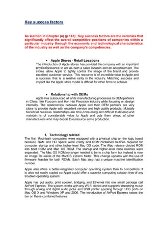 Key success factors
As learned in Chapter (4) (p.147); Key success factors are the variables that
significantly affect the overall competitive positions of companies within a
particular industry through the economic and technological characteristics
of the industry as well as the company's competencies.
 Apple Stores – Retail Locations
The introduction of Apple stores has provided the company with an important
physicalpresence to act as both a sales location and an advertisement. The
stores allow Apple to tightly control the image of the brand and provide
excellent customer service. This resource is of incredible value to Apple and
a success that is a relative rarity in the industry. Matching success and
impact like the Apple store model is difficult for other firms to achieve.
 Relationship with OEMs
Apple has outsourced all of its manufacturing processes to OEM partners
in China, like Foxconn and Hon Hai Precision Industry while focusing on design
internally. The relationships between Apple and their OEM partners are very
close to provide Apple with excellent service and high quality products. Mutually
beneficial business relationships are time-consuming and difficult to develop and
maintain is of considerable value to Apple and puts them ahead of other
manufacturers who may decide to outsource some production.
1. Technology related
The first Macintosh computers were equipped with a physical chip on the logic board
because RAM and HD space were costly and ROM contained routines required for
computer startup and other higher-level Mac OS code. The iMac release divided ROM
into boot ROM and Mac OS ROM. The startup and higher-level code routines were
separated. The Mac OS ROM no longer needed to be in a chip form but instead is now
an image file inside of the MacOS system folder. This change updates with the use of
firmware feasible for both ROMs. Each Mac also had a unique machine identification
number
Apple also offers a better-integrated computer operating system than its competitors. It
is also not easily copied so Apple could offer a superior computing solution free of any
troubled operating system.
Apple has put audio, print spooler, bridging, and Ethernet into one small package call
AirPort Express. The system works with any Wi-Fi device and supports streaming music
through analog and digital audio jacks and USB printer spooling through USB ports on
Mac OS X and Windows XP and 2000. The introduction of AirPort Express raises the
bar on these combined features.
 