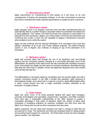 2. Manufacturing related
Apple subcontracts it's manufacturing to third parties so it can focus on its core
competencies of testing and developing software. It can also concentrate on ensuring
that what is manufactured meets required specifications so quality remains a top focus.
3. Distribution related
Apple operates some of its facilities round the clock and after manufacturing they are
automatically feed to a system though a case taper where it is prioritized and sorted prior
to being palletized. This system can divert the product for shipment or audit before it is
released from the warehouse. Apple's use of this system minimizes the intervention and
monitoring time cycles. It even has the capability of paging a maintenance mechanic
when problems occur within the system
Apple not only contends with the physical distribution of its computers but it must also
address distribution of its music and iTunes software products. The AirPort Express
system is one of Apple's new methods of staying on top of the distribution of its
innovations.
4. Marketing related
Apple had survived rather well through the use of its aesthetics and user-friendly
systems but the computer's position changing to a commodity eliminates much of the
differentiation. Its opening of the retail stores has also assisted with marketing of product
since more people can readily see the name on company storefronts. Branding and logo
help keep the name fresh in people's minds and Apple has designed some very creative
commercials that help this.
The differentiation is not easily copied by competitors and can provide Apple user with a
superior computing solution. It can offer a trouble free operation, rapid response to
technological change, and a direct link to customer concerns. Apple differentiation offers
a clean, simple product line with a single controlling company dedicated to the
production of quality products.
5. Skills related
Apple has spent much of its hiring practices dealing with upper level managers,
computer technologists and specialists, programmers, engineers, and R&D scientists.
They have gain a reasonable understanding of the skills required to sustain a
competitive advantage in their areas of expertise. Apple has chosen to follow other
companies in employing engineers as business managers and they have seen the
fallout from having done so just as other companies have also seen.
Apple's expansion into the retail store business has been a change to what they are
accustomed to hiring. The storefronts use three key employee levels for selling product
and providing expert support for customers. The three levels include the store manager,
'genius' position, and 'keyholder'.
 