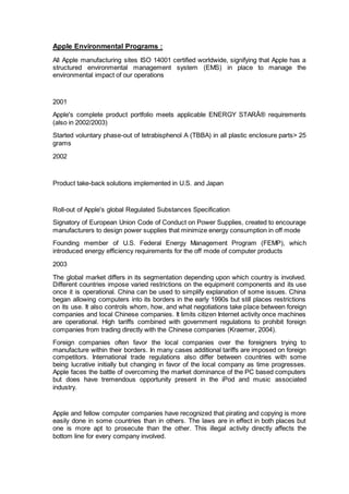 Apple Environmental Programs :
All Apple manufacturing sites ISO 14001 certified worldwide, signifying that Apple has a
structured environmental management system (EMS) in place to manage the
environmental impact of our operations
2001
Apple's complete product portfolio meets applicable ENERGY STARÂ® requirements
(also in 2002/2003)
Started voluntary phase-out of tetrabisphenol A (TBBA) in all plastic enclosure parts> 25
grams
2002
Product take-back solutions implemented in U.S. and Japan
Roll-out of Apple's global Regulated Substances Specification
Signatory of European Union Code of Conduct on Power Supplies, created to encourage
manufacturers to design power supplies that minimize energy consumption in off mode
Founding member of U.S. Federal Energy Management Program (FEMP), which
introduced energy efficiency requirements for the off mode of computer products
2003
The global market differs in its segmentation depending upon which country is involved.
Different countries impose varied restrictions on the equipment components and its use
once it is operational. China can be used to simplify explanation of some issues. China
began allowing computers into its borders in the early 1990s but still places restrictions
on its use. It also controls whom, how, and what negotiations take place between foreign
companies and local Chinese companies. It limits citizen Internet activity once machines
are operational. High tariffs combined with government regulations to prohibit foreign
companies from trading directly with the Chinese companies (Kraemer, 2004).
Foreign companies often favor the local companies over the foreigners trying to
manufacture within their borders. In many cases additional tariffs are imposed on foreign
competitors. International trade regulations also differ between countries with some
being lucrative initially but changing in favor of the local company as time progresses.
Apple faces the battle of overcoming the market dominance of the PC based computers
but does have tremendous opportunity present in the iPod and music associated
industry.
Apple and fellow computer companies have recognized that pirating and copying is more
easily done in some countries than in others. The laws are in effect in both places but
one is more apt to prosecute than the other. This illegal activity directly affects the
bottom line for every company involved.
 